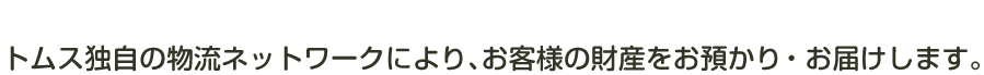 トムス独自の物流ネットワークにより、お客様の財産をお預かり。お届けします。