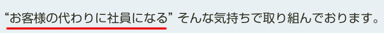 ”お客様の代わりに社員になる”そんな気持ちで取り組んでおります。
