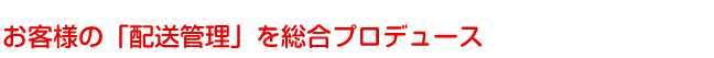 お客様の「配送管理」を総合プロデュース
